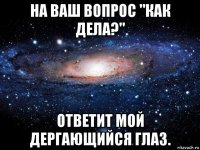 на ваш вопрос "как дела?" ответит мой дергающийся глаз.