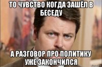 то чувство когда зашёл в беседу а разговор про политику уже закончился