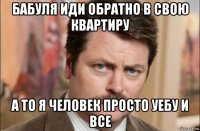 бабуля иди обратно в свою квартиру а то я человек просто уебу и все