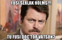 fusi šerlak holms!!! tu fusi doc'tor vatson?