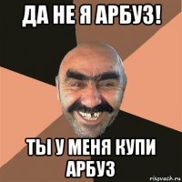 да не я арбуз! ты у меня купи арбуз