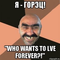 я - горэц! "who wants to lve forever?!"