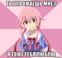 ты угрожаешь мне? я тоже тебя люблю