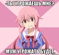 -ты угрожаешь мне? -муж угрожать будет.