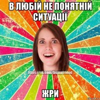 в любій не понятній ситуації жри