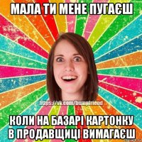 мала ти мене пугаєш коли на базарі картонку в продавщиці вимагаєш