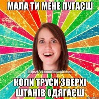 мала ти мене пугаєш коли труси зверхі штанів одягаєш