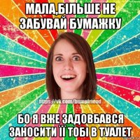 мала,більше не забувай бумажку бо я вже задовбався заносити її тобі в туалет