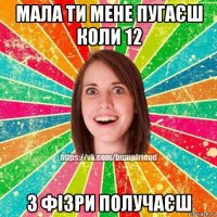 мала ти мене пугаєш коли 12 з фізри получаєш