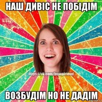 наш дивіс не побідім возбудім но не дадім