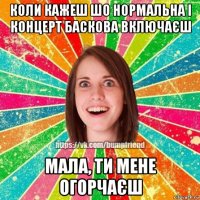 коли кажеш шо нормальна і концерт баскова включаєш мала, ти мене огорчаєш