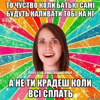 то чуство коли батькі самі будуть наливати тобі на нг а не ти крадеш коли всі сплать