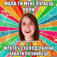 мала ти мене пугаєш коли жратву з холодільніка хавати починаєш