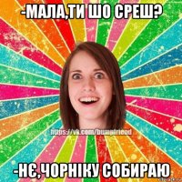 -мала,ти шо среш? -нє,чорніку собираю