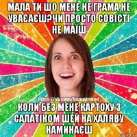 мала ти шо мене не грама не уваєаєш?чи просто совісті не маїш коли без мене картоху з салатіком шей на халяву наминаєш