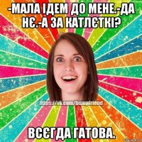 -мала ідем до мене.-да нє.-а за катлєткі? всєгда гатова.