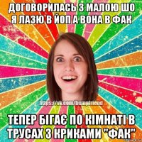 договорилась з малою шо я лазю в йоп а вона в фак тепер бігає по кімнаті в трусах з криками "фак"