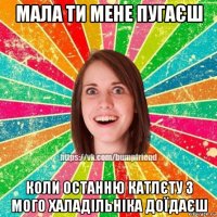 мала ти мене пугаєш коли останню катлєту з мого халадільніка доїдаєш