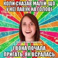 коли сказав малій, що у неї павук на голові і вона почала пригать, як всралась