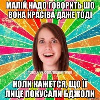 малій надо говорить шо вона красіва даже тоді коли кажется, що її лице покусали бджоли