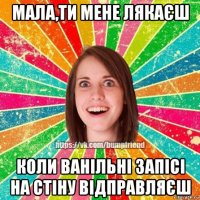 мала,ти мене лякаєш коли ванільні запісі на стіну відправляєш