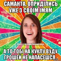 саманта, оприділись уже з своїм імям а то тобі на куклу вуду грошей не напасешся..