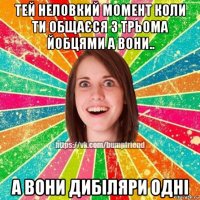 тей неловкий момент коли ти общаєся з трьома йобцями а вони.. а вони дибіляри одні