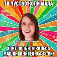 то чуство коли мала хоче пробити колеса машині вчителю фіз-ри!