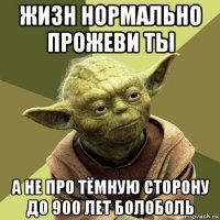 жизн нормально прожеви ты а не про тёмную сторону до 900 лет болоболь