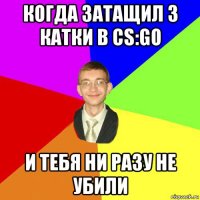 когда затащил 3 катки в cs:go и тебя ни разу не убили