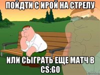 пойдти с ирой на стрелу или сыграть еще матч в cs:go