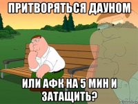 притворяться дауном или афк на 5 мин и затащить?