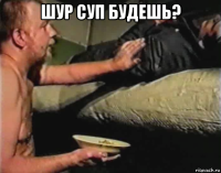 шур суп будешь? 