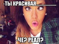 -ты красивая................... -че? реал?