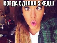 когда сделал 5 хедш 