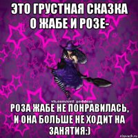 это грустная сказка о жабе и розе- роза жабе не понравилась, и она больше не ходит на занятия:)