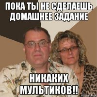 пока ты не сделаешь домашнее задание никаких мультиков!!