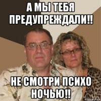 а мы тебя предупреждали!! не смотри психо ночью!!