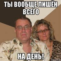 ты вообще лишён всего на день!