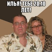 илья! тебе 20,10 лет! 