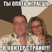 ты опять играешь в контер страйк!!!