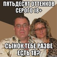 пятьдесят оттенков серого 18+ сынок,тебе разве есть 18?