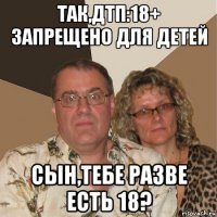 так,дтп:18+ запрещено для детей сын,тебе разве есть 18?