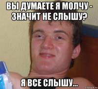 вы думаете я молчу - значит не слышу? я все слышу...