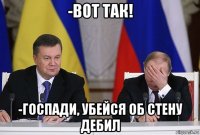 -вот так! -госпади, убейся об стену дебил