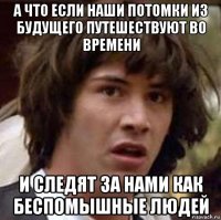 а что если наши потомки из будущего путешествуют во времени и следят за нами как беспомышные людей