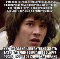 а что если сверхмассивные черные дыры сформировались из первичных флуктуаций плотности в горячем газе сразу после большого взрыва в т.н. "темную эпоху" и уже тогда начали активно жрать газ и материю вокруг, провоцируя последующее звездообразование