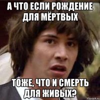 а что если рождение для мёртвых тоже, что и смерть для живых?