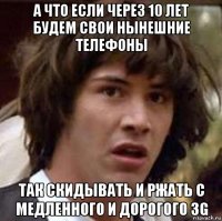 а что если через 10 лет будем свои нынешние телефоны так скидывать и ржать с медленного и дорогого 3g