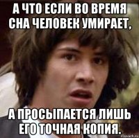 а что если во время сна человек умирает, а просыпается лишь его точная копия.